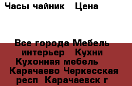 Часы-чайник › Цена ­ 3 000 - Все города Мебель, интерьер » Кухни. Кухонная мебель   . Карачаево-Черкесская респ.,Карачаевск г.